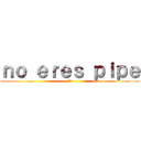 ｎｏ ｅｒｅｓ ｐｉｐｅ (:'v)