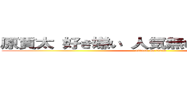 原貫太 好き嫌い 人気無い 不人気 不快 (attack on titan)