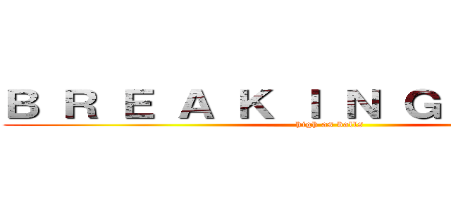 Ｂ Ｒ Ｅ Ａ Ｋ Ｉ Ｎ Ｇ   Ｂ Ａ Ｄ (high as balls)