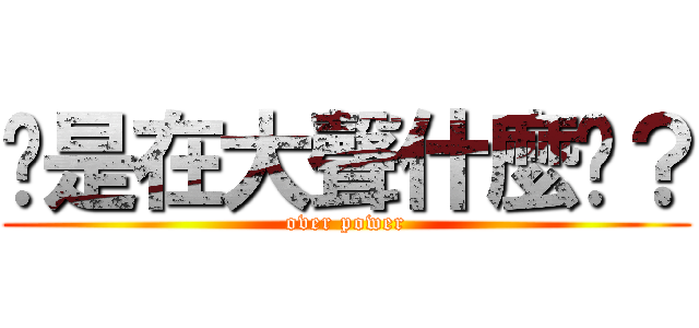 你是在大聲什麼啦？ (over power)