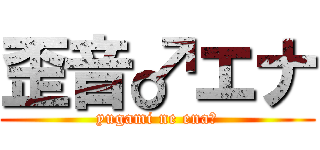 歪音♂エナ (yugami ne ena♂)