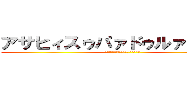 アサヒィスゥパァドゥルァァァァイ (ｱｻﾋｨｽｩﾊﾟｧﾄﾞｩﾙｧｧｧｧｲ)