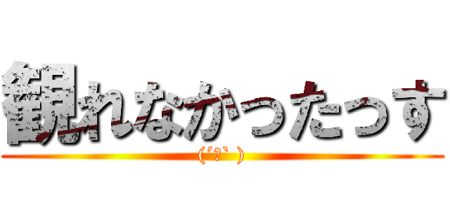 観れなかったっす ((´ロ` ))
