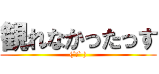 観れなかったっす ((´ロ` ))