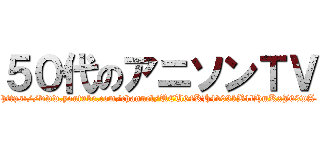 ５０代のアニソンＴＶ (https://www.youtube.com/channel/UCU64KH4v03kB1lHmKxJ69wA)