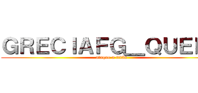 ＧＲＥＣＩＡＦＧ＿ＱＵＥＥＮ (ataque a titán)