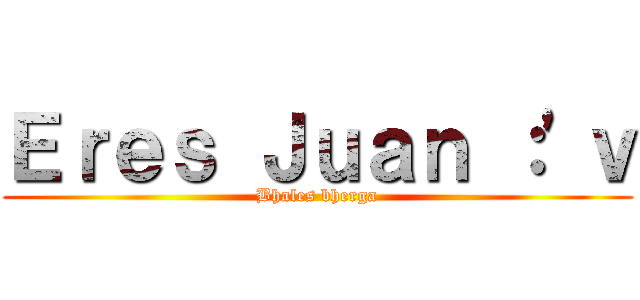 Ｅｒｅｓ Ｊｕａｎ ：'ｖ (Bhales bherga)