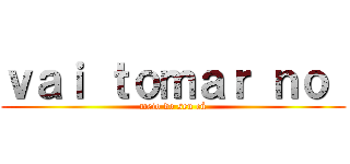 ｖａｉ ｔｏｍａｒ ｎｏ  (meio do seu cú)