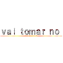 ｖａｉ ｔｏｍａｒ ｎｏ  (meio do seu cú)