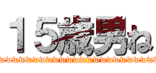 １５歳男ね (wwwwwwwwwwwwwwwwwwwwwwwwwwwwwwwwwwwwwwwwwwwwwwwwwwwwwwwwwww)