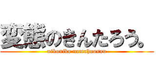 変態のきんたろう。 (nikoniko namahousou)