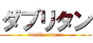 ダブリタン (double return)