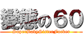 變態の６０ (SuperBabySisterFucker)