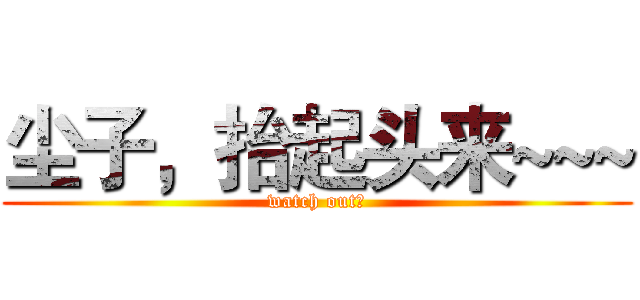 尘子，抬起头来~~~ (watch out！)