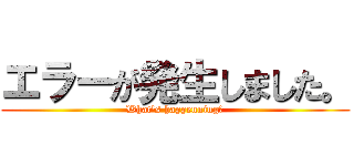 エラーが発生しました。 (What's happenning?)