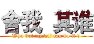 舍我  其谁 (Who but myself can do it ?)