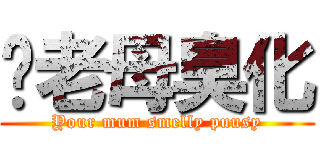佢老母臭化 (Your mum smelly puusy)