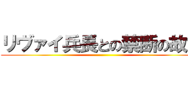 リヴァイ兵長との禁断の故意 ()