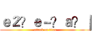 ｅ２？ｅ－？ａ？｜ (attack on titan)