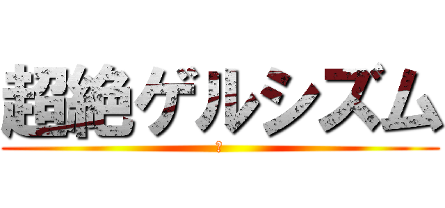 超絶ゲルシズム (あ)