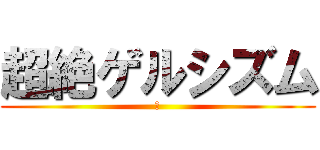 超絶ゲルシズム (あ)