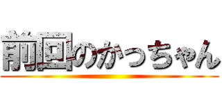 前回のかっちゃん ()