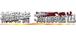 被疑者：齋藤達也 (なんちゃって東京出身)