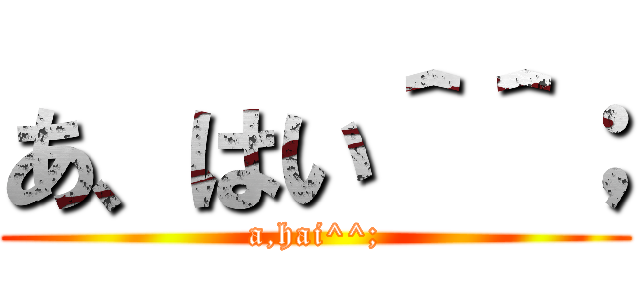 あ、はい＾＾； (a,hai^^;)