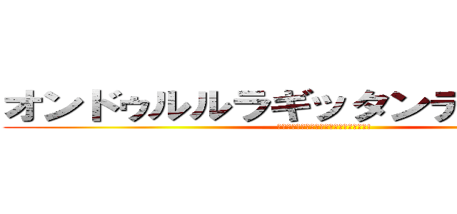 オンドゥルルラギッタンディスカー！ (ｵﾝﾄﾞｩﾙﾙﾗｷﾞｯﾀﾝﾃﾞｨｽｶｰ!)