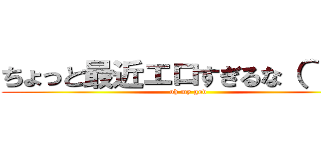 ちょっと最近エロすぎるな（＾＾；； (oh my god)