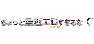 ちょっと最近エロすぎるな（＾＾；； (oh my god)