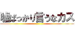 嘘ばっかり言うなカス ()