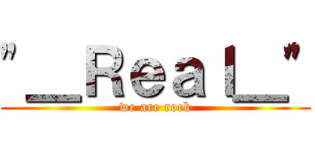 "＿Ｒｅａｌ＿" (we are rock)