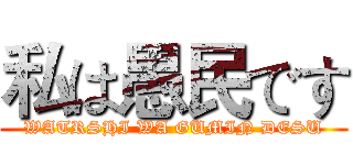 私は愚民です (WATRSHI WA GUMIN DESU)