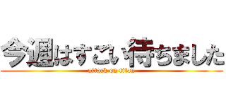 今週はすごい待ちました (attack on titan)