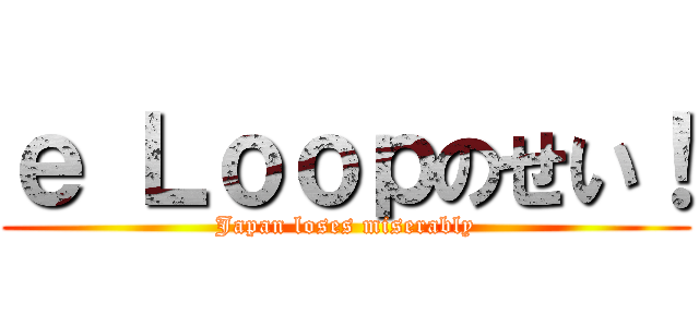 ｅ Ｌｏｏｐのせい！ (Japan loses miserably)