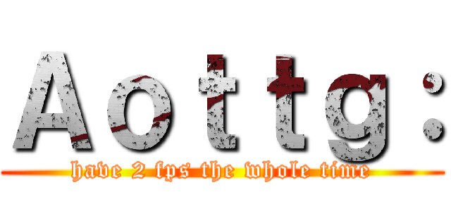 Ａｏｔｔｇ： (have 2 fps the whole time)