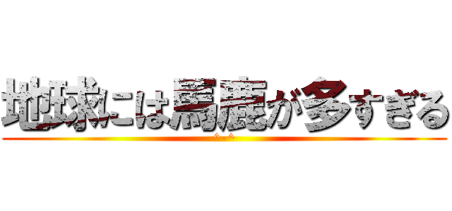 地球には馬鹿が多すぎる (^-^)