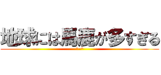 地球には馬鹿が多すぎる (^-^)