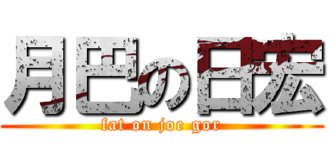 月巴の日宏 (fat on joe gor)