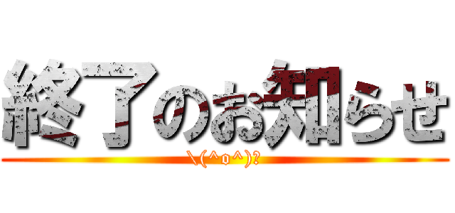 終了のお知らせ (\(^o^)／)