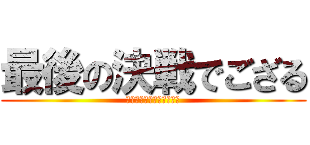 最後の決戦でござる (サイゴ！サイゴ！サイゴ！)