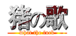 猪の歌 (what the fuck)