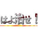 はよ治せ！ (たけるより)