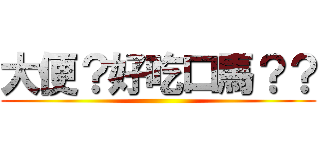 大便？好吃口馬？？ ()