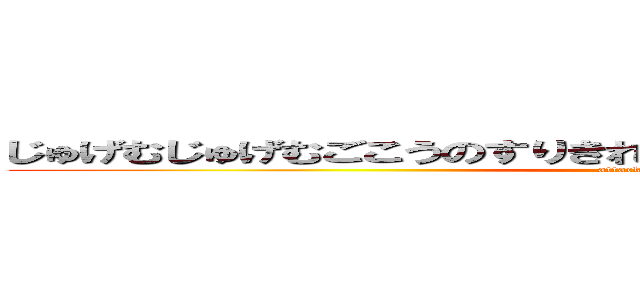 じゅげむじゅげむごこうのすりきれかいじゃしすいぎょのすいぎょうま (attack on titan)