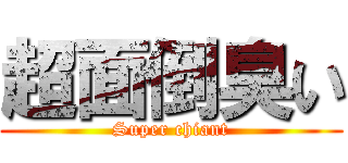 超面倒臭い (Super chiant)