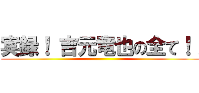 実録！ 吉元竜也の全て！！ ()