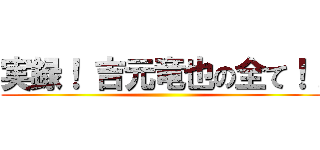 実録！ 吉元竜也の全て！！ ()