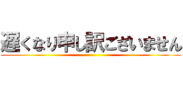 遅くなり申し訳ございません ()